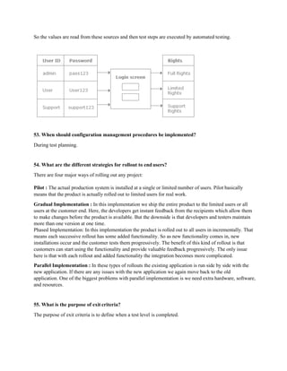 So the values are read from these sources and then test steps are executed by automated testing.
53. When should configuration management procedures be implemented?
During test planning.
54. What are the different strategies for rollout to end users?
There are four major ways of rolling out any project:
Pilot : The actual production system is installed at a single or limited number of users. Pilot basically
means that the product is actually rolled out to limited users for real work.
Gradual Implementation : In this implementation we ship the entire product to the limited users or all
users at the customer end. Here, the developers get instant feedback from the recipients which allow them
to make changes before the product is available. But the downside is that developers and testers maintain
more than one version at one time.
Phased Implementation: In this implementation the product is rolled out to all users in incrementally. That
means each successive rollout has some added functionality. So as new functionality comes in, new
installations occur and the customer tests them progressively. The benefit of this kind of rollout is that
customers can start using the functionality and provide valuable feedback progressively. The only issue
here is that with each rollout and added functionality the integration becomes more complicated.
Parallel Implementation : In these types of rollouts the existing application is run side by side with the
new application. If there are any issues with the new application we again move back to the old
application. One of the biggest problems with parallel implementation is we need extra hardware, software,
and resources.
55. What is the purpose of exit criteria?
The purpose of exit criteria is to define when a test level is completed.
 