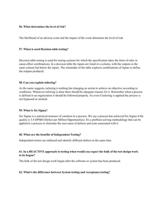 56. What determines the level of risk?
The likelihood of an adverse event and the impact of the event determine the level of risk.
57. When is used Decision table testing?
Decision table testing is used for testing systems for which the specification takes the form of rules or
cause-effect combinations. In a decision table the inputs are listed in a column, with the outputs in the
same column but below the inputs. The remainder of the table explores combinations of inputs to define
the outputs produced.
58. Can you explain tailoring?
As the name suggests, tailoring is nothing but changing an action to achieve an objective according to
conditions. Whenever tailoring is done there should be adequate reasons for it. Remember when a process
is defined in an organization it should be followed properly. So even if tailoring is applied the process is
not bypassed or omitted.
59. What is Six Sigma?
Six Sigma is a statistical measure of variation in a process. We say a process has achieved Six Sigma if the
quality is 3.4 DPMO (Defect per Million Opportunities). It's a problem-solving methodology that can be
applied to a process to eliminate the root cause of defects and costs associated with it.
60. What are the benefits of Independent Testing?
Independent testers are unbiased and identify different defects at the same time.
61. In a REACTIVE approach to testing when would you expect the bulk of the test design work
to be begun?
The bulk of the test design work begun after the software or system has been produced.
62. What's the difference between System testing and Acceptance testing?
 