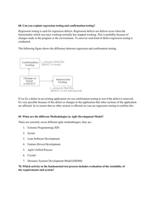 68. Can you explain regression testing and confirmation testing?
Regression testing is used for regression defects. Regression defects are defects occur when the
functionality which was once working normally has stopped working. This is probably because of
changes made in the program or the environment. To uncover such kind of defect regression testing is
conducted.
The following figure shows the difference between regression and confirmation testing.
If we fix a defect in an existing application we use confirmation testing to test if the defect is removed.
It's very possible because of this defect or changes to the application that other sections of the application
are affected. So to ensure that no other section is affected we can use regression testing to confirm this.
69. What are the different Methodologies in Agile Development Model?
There are currently seven different agile methodologies, they are :
1. Extreme Programming (XP)
2. Scrum
3. Lean Software Development
4. Feature-Driven Development
5. Agile Unified Process
6. Crystal
7. Dynamic Systems Development Model (DSDM)
70. Which activity in the fundamental test process includes evaluation of the testability of
the requirements and system?
 