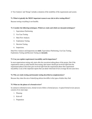 A ‘Test Analysis’ and ‘Design’ includes evaluation of the testability of the requirements and system.
71. What is typically the MOST important reason to use risk to drive testingefforts?
Because testing everything is not feasible.
72. Consider the following techniques. Which are static and which are dynamictechniques?
1. Equivalence Partitioning.
2. Use Case Testing.
3. Data Flow Analysis.
4. Exploratory Testing.
5. Decision Testing.
6. Inspections.
Data Flow Analysis and Inspections are static; Equivalence Partitioning, Use Case Testing,
Exploratory Testing and Decision Testing are dynamic.
73. Can you explain requirement traceability and its importance?
In most organizations testing only starts after the execution/coding phase of the project. But if the
organization wants to really benefit from testing, then testers should get involved right from the
requirement phase.If the tester gets involved right from the requirement phase then requirement
traceability is one of the important reports that can detail what kind of test coverage the test cases have.
74. Why are static testing and dynamic testing described as complementary?
Because they share the aim of identifying defects but differ in the types of defect they find.
75. What are the phases of a formal review?
In contrast to informal reviews, formal reviews follow a formal process. A typical formal review process
consists of six main steps:
1. Planning
2. Kick-off
3. Preparation
 