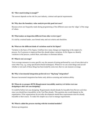 83. “How much testing is enough?”
The answer depends on the risk for your industry, contract and special requirements.
84. Why does the boundary value analysis provide good test cases?
Because errors are frequently made during programming of the different cases near the ‘edges’ of the range
of values.
85. What makes an inspection different from other review types?
It is led by a trained leader, uses formal entry and exit criteria and checklists.
86. What are the different kinds of variations used in Six Sigma?
Variation is the basis of Six Sigma. It defines how many changes are happening in the output of a
process. So if a process is improved then this should reduce variations. In Six Sigma we identify
variations in the process, control them, and reduce or eliminate defects.
87. What is test coverage?
Test coverage measures in some specific way the amount of testing performed by a set of tests (derived in
some other way, e.g. using specification-based techniques). Wherever we can count things and can tell
whether or not each of those things has been tested by some test, then we can measure coverage.
88. Why is incremental integration preferred over “big bang” integration?
Because incremental integration has better early defects screening and isolation ability
89. When do we prepare RTM (Requirement traceability matrix), is it before test case
designingor after test case designing?
It would be before test case designing. Requirements should already be traceable from Review activities
since you should have traceability in the Test Plan already. This question also would depend on the
organisation. If the organisations do test after development started then requirements must be already
traceable to their source. To make life simpler use a tool to manage requirements.
90. What is called the process starting with the terminal modules?
Bottom-up integration
 