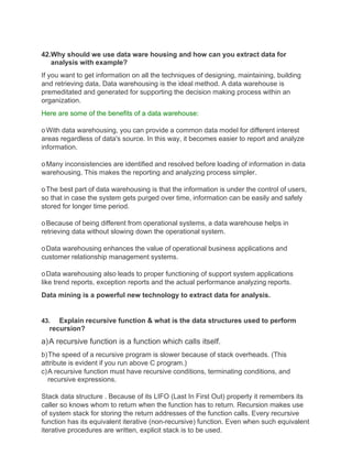 42.Why should we use data ware housing and how can you extract data for
analysis with example?
If you want to get information on all the techniques of designing, maintaining, building
and retrieving data, Data warehousing is the ideal method. A data warehouse is
premeditated and generated for supporting the decision making process within an
organization.
Here are some of the benefits of a data warehouse:
oWith data warehousing, you can provide a common data model for different interest
areas regardless of data's source. In this way, it becomes easier to report and analyze
information.
oMany inconsistencies are identified and resolved before loading of information in data
warehousing. This makes the reporting and analyzing process simpler.
oThe best part of data warehousing is that the information is under the control of users,
so that in case the system gets purged over time, information can be easily and safely
stored for longer time period.
oBecause of being different from operational systems, a data warehouse helps in
retrieving data without slowing down the operational system.
oData warehousing enhances the value of operational business applications and
customer relationship management systems.
oData warehousing also leads to proper functioning of support system applications
like trend reports, exception reports and the actual performance analyzing reports.
Data mining is a powerful new technology to extract data for analysis.
43. Explain recursive function & what is the data structures used to perform
recursion?
a)A recursive function is a function which calls itself.
b)The speed of a recursive program is slower because of stack overheads. (This
attribute is evident if you run above C program.)
c)A recursive function must have recursive conditions, terminating conditions, and
recursive expressions.
Stack data structure . Because of its LIFO (Last In First Out) property it remembers its
caller so knows whom to return when the function has to return. Recursion makes use
of system stack for storing the return addresses of the function calls. Every recursive
function has its equivalent iterative (non-recursive) function. Even when such equivalent
iterative procedures are written, explicit stack is to be used.
 