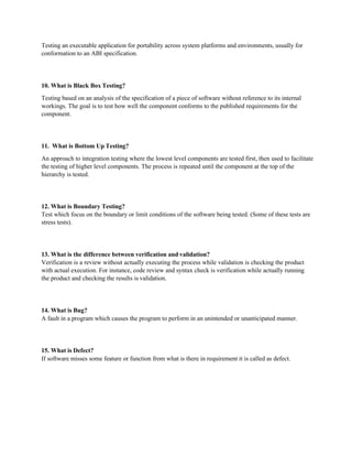 Testing an executable application for portability across system platforms and environments, usually for
conformation to an ABI specification.
10. What is Black Box Testing?
Testing based on an analysis of the specification of a piece of software without reference to its internal
workings. The goal is to test how well the component conforms to the published requirements for the
component.
11. What is Bottom Up Testing?
An approach to integration testing where the lowest level components are tested first, then used to facilitate
the testing of higher level components. The process is repeated until the component at the top of the
hierarchy is tested.
12. What is Boundary Testing?
Test which focus on the boundary or limit conditions of the software being tested. (Some of these tests are
stress tests).
13. What is the difference between verification and validation?
Verification is a review without actually executing the process while validation is checking the product
with actual execution. For instance, code review and syntax check is verification while actually running
the product and checking the results is validation.
14. What is Bug?
A fault in a program which causes the program to perform in an unintended or unanticipated manner.
15. What is Defect?
If software misses some feature or function from what is there in requirement it is called as defect.
 