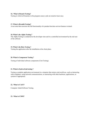 16. What is Branch Testing?
Testing in which all branches in the program source code are tested at least once.
17. What is Breadth Testing?
A test suite that exercises the full functionality of a product but does not test features in detail.
18. What's the Alpha Testing ?
The Alpha Testing is conducted at the developer sites and in a controlled environment by the end user
of the software
19. What's the Beta Testing ?
Testing the application after the installation at the client place.
20. What is Component Testing ?
Testing of individual software components (Unit Testing).
21. What is End-to-End testing ?
Testing a complete application environment in a situation that mimics real-world use, such as interacting
with a database, using network communications, or interacting with other hardware, applications, or
systems if appropriate.
22. What is CAST?
Computer Aided Software Testing.
23. What is CMM?
 