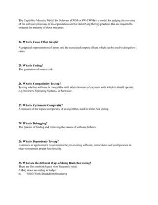 The Capability Maturity Model for Software (CMM or SW-CMM) is a model for judging the maturity
of the software processes of an organization and for identifying the key practices that are required to
increase the maturity of these processes.
24. What is Cause Effect Graph?
A graphical representation of inputs and the associated outputs effects which can be used to design test
cases.
25. What is Coding?
The generation of source code.
26. What is Compatibility Testing?
Testing whether software is compatible with other elements of a system with which it should operate,
e.g. browsers, Operating Systems, or hardware.
27. What is Cyclomatic Complexity?
A measure of the logical complexity of an algorithm, used in white-box testing.
28. What is Debugging?
The process of finding and removing the causes of software failures.
29. What is Dependency Testing?
Examines an application's requirements for pre-existing software, initial states and configuration in
order to maintain proper functionality.
30. What are the different Ways of doing Black Boxtesting?
There are five methodologies most frequently used:
A)Top down according to budget
B) WBS (Work Breakdown Structure)
 