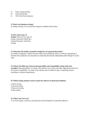 C) Guess and gut feeling
D) Early project data
E) TPA (Test Point Analysis)
31 What’s the Database testing?
In database testing, we can check the integrity of database field values.
32. How many types of
testing? There are two types of
testing- Functional- Black Box
Testing Structural- white Box
Testing
33. What does the mclabe cyclomatic complexity of a program determine?
Cyclomatic complexity is likely the most widely used complexity metric in software engineering. It
describes the complexity of a procedure by measuring the linearly independent paths through its source
code.
34. What is the difference between interoperability and compatibility testing with some
examples? Interoperatability:-To check if the software can co exist with other supporting softwares in
the system Compatibility:-To check if the software runs on different types of operating systems
according to customer requirements.
35. Which testing method is used to check the software in abnormal condition?
1) Stress testing
2) Security testing
3) Recovery testing
4) Beta testing
36. What’s the Test Case?
A set of test inputs, execution, and expected result developed for a particular objective.
 