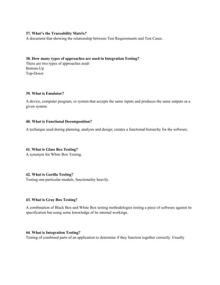 37. What’s the Traceability Matrix?
A document that showing the relationship between Test Requirements and Test Cases.
38. How many types of approaches are used in Integration Testing?
There are two types of approaches used-
Bottom-Up
Top-Down
39. What is Emulator?
A device, computer program, or system that accepts the same inputs and produces the same outputs as a
given system.
40. What is Functional Decomposition?
A technique used during planning, analysis and design; creates a functional hierarchy for the software.
41. What is Glass Box Testing?
A synonym for White Box Testing.
42. What is Gorilla Testing?
Testing one particular module, functionality heavily.
43. What is Gray Box Testing?
A combination of Black Box and White Box testing methodologies testing a piece of software against its
specification but using some knowledge of its internal workings.
44. What is Integration Testing?
Testing of combined parts of an application to determine if they function together correctly. Usually
 