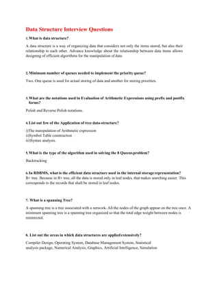 Data Structure Interview Questions
1.What is data structure?
A data structure is a way of organizing data that considers not only the items stored, but also their
relationship to each other. Advance knowledge about the relationship between data items allows
designing of efficient algorithms for the manipulation of data.
2.Minimum number of queues needed to implement the priority queue?
Two. One queue is used for actual storing of data and another for storing priorities.
3.What are the notations used in Evaluation of Arithmetic Expressions using prefix and postfix
forms?
Polish and Reverse Polish notations.
4.List out few of the Application of tree data-structure?
i)The manipulation of Arithmetic expression
ii)Symbol Table construction
iii)Syntax analysis.
5.What is the type of the algorithm used in solving the 8 Queensproblem?
Backtracking
6.In RDBMS, what is the efficient data structure used in the internal storagerepresentation?
B+ tree. Because in B+ tree, all the data is stored only in leaf nodes, that makes searching easier. This
corresponds to the records that shall be stored in leaf nodes.
7. What is a spanning Tree?
A spanning tree is a tree associated with a network. All the nodes of the graph appear on the tree once. A
minimum spanning tree is a spanning tree organized so that the total edge weight between nodes is
minimized.
8. List out the areas in which data structures are applied extensively?
Compiler Design, Operating System, Database Management System, Statistical
analysis package, Numerical Analysis, Graphics, Artificial Intelligence, Simulation
 
