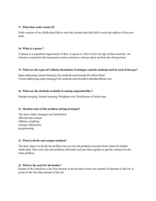 17. What does node consist of?
Node consists of two fields:data field to store the element and link field to store the address of the next
node.
18. What is a queue ?
A Queue is a sequential organization of data. A queue is a first in first out type of data structure. An
element is inserted at the last position and an element is always taken out from the first position.
19. What are the types of Collision Resolution Techniques and the methods used in each of thetype?
Open addressing (closed hashing),The methods used include:Overflow block
Closed addressing (open hashing),The methods used include:Linkedlist,Binary tree
20. What are the methods available in storing sequential files?
Straight merging, Natural merging, Polyphase sort, Distribution of Initial runs.
21. Mention some of the problem solving strategies?
The most widely strategies are listed below
i)Divide and conquer
ii)Binary doubling
strategy iii)Dynamic
programming
22. What is divide and conquer method?
The basic idea is to divide the problem into several sub problems beyond which cannot be further
subdivided. Then solve the sub problems efficiently and join then together to get the solution for the
main problem.
23. What is the need for the header?
Header of the linked list is the first element in the list and it stores the number of elements in the list. It
points to the first data element of the list.
 