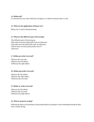 24. Define leaf?
In a directed tree any node which has out degree o is called a terminal node or a leaf.
25. What are the applications of binary tree?
Binary tree is used in data processing.
26. What are the different types of traversing?
The different types of traversing are
i)Pre-order traversal-yields prefix from of expression.
ii)In-order traversal-yields infix form of expression.
iii)Post-order traversal-yields postfix from of
expression.
27. Define pre-order traversal?
i)Process the root node
ii)Process the left subtree
iii)Process the right subtree
28. Define post-order traversal?
i)Process the left subtree
ii)Process the right subtree
iii)Process the root node
29. Define in -order traversal?
i)Process the left subtree
ii)Process the root node
iii)Process the right subtree
30. What is meant by sorting?
Ordering the data in an increasing or decreasing fashion according to some relationship among the data
item is called sorting.
 