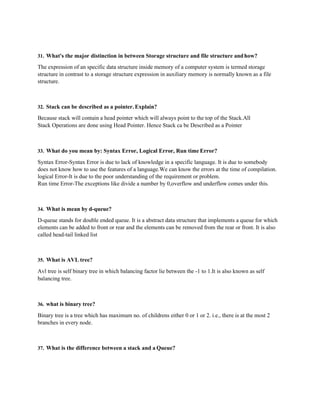 31. What's the major distinction in between Storage structure and file structure andhow?
The expression of an specific data structure inside memory of a computer system is termed storage
structure in contrast to a storage structure expression in auxiliary memory is normally known as a file
structure.
32. Stack can be described as a pointer. Explain?
Because stack will contain a head pointer which will always point to the top of the Stack.All
Stack Operations are done using Head Pointer. Hence Stack ca be Described as a Pointer
33. What do you mean by: Syntax Error, Logical Error, Run time Error?
Syntax Error-Syntax Error is due to lack of knowledge in a specific language. It is due to somebody
does not know how to use the features of a language.We can know the errors at the time of compilation.
logical Error-It is due to the poor understanding of the requirement or problem.
Run time Error-The exceptions like divide a number by 0,overflow and underflow comes under this.
34. What is mean by d-queue?
D-queue stands for double ended queue. It is a abstract data structure that implements a queue for which
elements can be added to front or rear and the elements can be removed from the rear or front. It is also
called head-tail linked list
35. What is AVL tree?
Avl tree is self binary tree in which balancing factor lie between the -1 to 1.It is also known as self
balancing tree.
36. what is binary tree?
Binary tree is a tree which has maximum no. of childrens either 0 or 1 or 2. i.e., there is at the most 2
branches in every node.
37. What is the difference between a stack and a Queue?
 