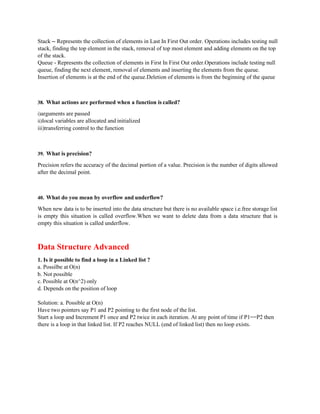 Stack – Represents the collection of elements in Last In First Out order. Operations includes testing null
stack, finding the top element in the stack, removal of top most element and adding elements on the top
of the stack.
Queue - Represents the collection of elements in First In First Out order.Operations include testing null
queue, finding the next element, removal of elements and inserting the elements from the queue.
Insertion of elements is at the end of the queue.Deletion of elements is from the beginning of the queue
38. What actions are performed when a function is called?
i)arguments are passed
ii)local variables are allocated and initialized
iii)transferring control to the function
39. What is precision?
Precision refers the accuracy of the decimal portion of a value. Precision is the number of digits allowed
after the decimal point.
40. What do you mean by overflow and underflow?
When new data is to be inserted into the data structure but there is no available space i.e.free storage list
is empty this situation is called overflow.When we want to delete data from a data structure that is
empty this situation is called underflow.
Data Structure Advanced
1. Is it possible to find a loop in a Linked list ?
a. Possilbe at O(n)
b. Not possible
c. Possible at O(n^2) only
d. Depends on the position of loop
Solution: a. Possible at O(n)
Have two pointers say P1 and P2 pointing to the first node of the list.
Start a loop and Increment P1 once and P2 twice in each iteration. At any point of time if P1==P2 then
there is a loop in that linked list. If P2 reaches NULL (end of linked list) then no loop exists.
 