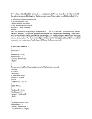 2. Two linked lists L1 and L2 intersects at a particular node N1 and from there all other nodes till
the end are common. The length of the lists are not same. What are the possibilities to find N1?.
a. Solution exist for certain cases only
b. No linear solution exist
c. Linear solution is possible
d Only Non-linear solution exist.
Solution: c. Linear solution is
possible
Have two pointers say P1 pointing to the first node of L1 and P2 to that of L2. Traverse through both the
lists.IfP1reachesL1’slastnode,pointittothefirstnodeofL2andcontinuetraversing.Dothesame
thingforP2whenitreachesL2’slastnode.(Bydoingthis,wearebalancingthedifferenceinthelength
between the linked lists. The shorterone willget oversoon and byredirecting to longer list’s head,itwill
traverse the extra nodes also.) Finally they will Meet at the Intersectionnode.
3. void PrintTree (Tree T)
{
if (T != NULL)
{
PrintTree (T-> Left);
PrintElement (T->
Element); PrintTree (T-
>Right);
}
}
The above method ‘PrintTree’ results in which of the following traversal
a Inorder
b. Preorder
c. Postorder
d. None of the above
Solution: a. Inorder
Inorder:
void PrintTree (Tree T)
{
if (T != NULL)
{
PrintTree (T-> Left);
PrintElement (T->
Element); PrintTree (T-
>Right);
}
}
For preorder use this order
PrintElement (T->
Element); PrintTree (T->
Left); PrintTree (T->Right);
 