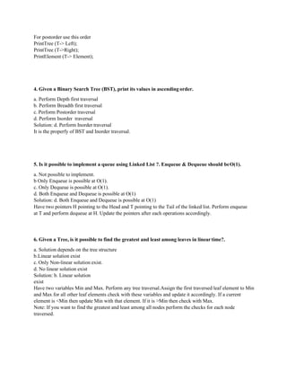 For postorder use this order
PrintTree (T-> Left);
PrintTree (T->Right);
PrintElement (T-> Element);
4. Given a Binary Search Tree (BST), print its values in ascending order.
a. Perform Depth first traversal
b. Perform Breadth first traversal
c. Perform Postorder traversal
d. Perform Inorder traversal
Solution: d. Perform Inorder traversal
It is the properfy of BST and Inorder traversal.
5. Is it possible to implement a queue using Linked List ?. Enqueue & Dequeue should beO(1).
a. Not possible to implement.
b Only Enqueue is possible at O(1).
c. Only Dequeue is possible at O(1).
d. Both Enqueue and Dequeue is possible at O(1)
Solution: d. Both Enqueue and Dequeue is possible at O(1)
Have two pointers H pointing to the Head and T pointing to the Tail of the linked list. Perform enqueue
at T and perform dequeue at H. Update the pointers after each operations accordingly.
6. Given a Tree, is it possible to find the greatest and least among leaves in lineartime?.
a. Solution depends on the tree structure
b.Linear solution exist
c. Only Non-linear solution exist.
d. No linear solution exist
Solution: b. Linear solution
exist
Have two variables Min and Max. Perform any tree traversal.Assign the first traversed leaf element to Min
and Max for all other leaf elements check with these variables and update it accordingly. If a current
element is <Min then update Min with that element. If it is >Min then check with Max.
Note: If you want to find the greatest and least among all nodes perform the checks for each node
traversed.
 