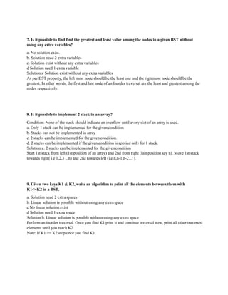 7. Is it possible to find find the greatest and least value among the nodes in a given BST without
using any extra variables?
a. No solution exist.
b. Solution need 2 extra variables
c. Solution exist without any extra variables
d Solution need 1 extra variable
Solution:c Solution exist without any extra variables
As per BST property, the left most node should be the least one and the rightmost node should be the
greatest. In other words, the first and last node of an Inorder traversal are the least and greatest among the
nodes respectively.
8. Is it possible to implement 2 stack in an array?
Condition: None of the stack should indicate an overflow until every slot of an array is used.
a. Only 1 stack can be implemented for the given condition
b. Stacks can not be implemented in array
c. 2 stacks can be implemented for the given condition.
d. 2 stacks can be implemented if the given condition is applied only for 1 stack.
Solution:c. 2 stacks can be implemented for the givencondition
Start 1st stack from left (1st position of an array) and 2nd from right (last position say n). Move 1st stack
towards right( i.e 1,2,3 ...n) and 2nd towards left (i.e n,n-1,n-2...1).
9. Given two keys K1 & K2, write an algorithm to print all the elements between them with
K1<=K2 in a BST.
a. Solution need 2 extra spaces
b. Linear solution is possible without using any extraspace
c No linear solution exist
d Solution need 1 extra space
Solution:b. Linear solution is possible without using any extra space
Perform an inorder traversal. Once you find K1 print it and continue traversal now, print all other traversed
elements until you reach K2.
Note: If K1 == K2 stop once you find K1.
 
