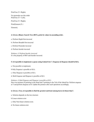 PrintTree (T->Right);
For postorder use this order
PrintTree (T-> Left);
PrintTree (T->Right);
PrintElement (T->
Element);
4. Given a Binary Search Tree (BST), print its values in ascending order.
a. Perform Depth first traversal
b. Perform Breadth first traversal
c. Perform Postorder traversal
d. Perform Inorder traversal
Solution: d. Perform Inorder traversal
It is the properfy of BST and Inorder traversal.
5. Is it possible to implement a queue using Linked List ?. Enqueue & Dequeue should beO(1).
a. Not possible to implement.
b Only Enqueue is possible at O(1).
c. Only Dequeue is possible at O(1).
d. Both Enqueue and Dequeue is possible at O(1)
Solution: d. Both Enqueue and Dequeue is possible at O(1)
Have two pointers H pointing to the Head and T pointing to the Tail of the linked list. Perform enqueue
at T and perform dequeue at H. Update the pointers after each operations accordingly.
6. Given a Tree, is it possible to find the greatest and least among leaves in lineartime?.
a. Solution depends on the tree structure
b.Linear solution exist
c. Only Non-linear solution exist.
d. No linear solution exist
 