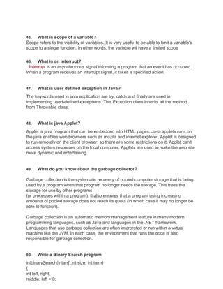 45. What is scope of a variable?
Scope refers to the visibility of variables. It is very useful to be able to limit a variable's
scope to a single function. In other words, the variable wil have a limited scope
46. What is an interrupt?
Interrupt is an asynchronous signal informing a program that an event has occurred.
When a program receives an interrupt signal, it takes a specified action.
47. What is user defined exception in Java?
The keywords used in java application are try, catch and finally are used in
implementing used-defined exceptions. This Exception class inherits all the method
from Throwable class.
48. What is java Applet?
Applet is java program that can be embedded into HTML pages. Java applets runs on
the java enables web browsers such as mozila and internet explorer. Applet is designed
to run remotely on the client browser, so there are some restrictions on it. Applet can't
access system resources on the local computer. Applets are used to make the web site
more dynamic and entertaining.
49. What do you know about the garbage collector?
Garbage collection is the systematic recovery of pooled computer storage that is being
used by a program when that program no longer needs the storage. This frees the
storage for use by other programs
(or processes within a program). It also ensures that a program using increasing
amounts of pooled storage does not reach its quota (in which case it may no longer be
able to function).
Garbage collection is an automatic memory management feature in many modern
programming languages, such as Java and languages in the .NET framework.
Languages that use garbage collection are often interpreted or run within a virtual
machine like the JVM. In each case, the environment that runs the code is also
responsible for garbage collection.
50. Write a Binary Search program
intbinarySearch(intarr[],int size, int item)
{
int left, right,
middle; left = 0;
 