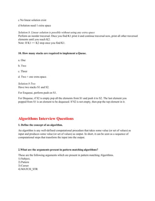 c No linear solution exist
d Solution need 1 extra space
Solution:b. Linear solution is possible without using any extra space
Perform an inorder traversal. Once you find K1 print it and continue traversal now, print all other traversed
elements until you reach K2.
Note: If K1 == K2 stop once you find K1.
10. How many stacks are required to implement a Queue.
a. One
b. Two
c. Three
d. Two + one extra space.
Solution:b Two
Have two stacks S1 and S2.
For Enqueue, perform push on S1.
For Dequeue, if S2 is empty pop all the elements from S1 and push it to S2. The last element you
popped from S1 is an element to be dequeued. If S2 is not empty, then pop the top element in it.
Algorithms Interview Questions
1. Define the concept of an algorithm.
An algorithm is any well-defined computational procedure that takes some value (or set of values) as
input and produces some value (or set of values) as output. In short, it can be seen as a sequence of
computational steps that transform the input into the output.
2.What are the arguments present in pattern matching algorithms?
These are the following arguments which are present in pattern matching Algorithms.
1) Subject,
2) Pattern
3) Cursor
4) MATCH_STR
 