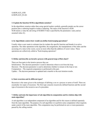 5) REPLACE_STR
6) REPLACE_FLAG
3. Explain the function SUB in algorithmic notation?
In the algorithmic notation rather than using special marker symbols, generally people use the cursor
position plus a substring length to isolate a substring. The name of the function is SUB.
SUB returns a value the sub string of SUBJECT that is specified by the parameters i and j and an
assumed value of j.
4. In Algorithmic context how would you define book keeping operations?
Usually when a user wants to estimate time he isolates the specific function and brands it as active
operation. The other operations in the algorithm, the assignments, the manipulations of the index and the
accessing of a value in the vector, occur no more often than the addition of vector values. These
operations are collectively called as “book keeping operations”.
5. Define and describe an iterative process with general steps of flowchart?
There are four parts in the iterative process they are
Initialization: -The decision parameter is used to determine when to exit from the loop.
Decision: -The decision parameter is used to determine whether to remain in the loop or not.
Computation: - The required computation is performed in this part.
Update: - The decision parameter is updated and a transfer to the next iteration results.
6. State recursion and its different types?
Recursion is the name given to the technique of defining a set or a process in terms of itself. There are
essentially two types of recursion. The first type concerns recursively defined function and the second
type of recursion is the recursive use of a procedure.
7. Define and state the importance of sub algorithm in computation and its relation ship with
main algorithm?
A sub algorithm is an independent component of an algorithm and for this reason is defined separately
from the main algorithm. The purpose of a sub algorithm is to perform some computation when required,
under control of the main algorithm. This computation may be performed on zero or more parameters
passed by the calling routine.
 