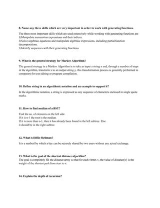 8. Name any three skills which are very important in order to work with generatingfunctions.
The three most important skills which are used extensively while working with generating functions are
1)Manipulate summation expressions and their indices.
2)Solve algebraic equations and manipulate algebraic expressions, including partialfunction
decompositions.
3)Identify sequences with their generating functions
9. What is the general strategy for Markov Algorithm?
The general strategy in a Markov Algorithm is to take as input a string x and, through a number of steps
in the algorithm, transform x to an output string y. this transformation process is generally performed in
computers for text editing or program compilation.
10. Define string in an algorithmic notation and an example to support it?
In the algorithmic notation, a string is expressed as any sequence of characters enclosed in single quote
marks.
11. How to find median of a BST?
Find the no. of elements on the left side.
If it is n-1 the root is the median.
If it is more than n-1, then it has already been found in the left subtree. Else
it should be in the right subtree
12. What is Diffie-Hellman?
It is a method by which a key can be securely shared by two users without any actual exchange.
13. What is the goal of the shortest distance algorithm?
The goal is completely fill the distance array so that for each vertex v, the value of distance[v] is the
weight of the shortest path from start to v.
14. Explain the depth of recursion?
 