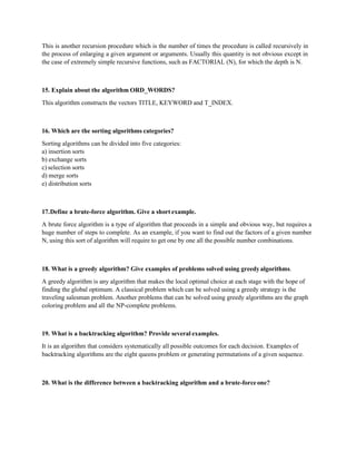 This is another recursion procedure which is the number of times the procedure is called recursively in
the process of enlarging a given argument or arguments. Usually this quantity is not obvious except in
the case of extremely simple recursive functions, such as FACTORIAL (N), for which the depth is N.
15. Explain about the algorithm ORD_WORDS?
This algorithm constructs the vectors TITLE, KEYWORD and T_INDEX.
16. Which are the sorting algorithms categories?
Sorting algorithms can be divided into five categories:
a) insertion sorts
b) exchange sorts
c) selection sorts
d) merge sorts
e) distribution sorts
17.Define a brute-force algorithm. Give a short example.
A brute force algorithm is a type of algorithm that proceeds in a simple and obvious way, but requires a
huge number of steps to complete. As an example, if you want to find out the factors of a given number
N, using this sort of algorithm will require to get one by one all the possible number combinations.
18. What is a greedy algorithm? Give examples of problems solved using greedyalgorithms.
A greedy algorithm is any algorithm that makes the local optimal choice at each stage with the hope of
finding the global optimum. A classical problem which can be solved using a greedy strategy is the
traveling salesman problem. Another problems that can be solved using greedy algorithms are the graph
coloring problem and all the NP-complete problems.
19. What is a backtracking algorithm? Provide several examples.
It is an algorithm that considers systematically all possible outcomes for each decision. Examples of
backtracking algorithms are the eight queens problem or generating permutations of a given sequence.
20. What is the difference between a backtracking algorithm and a brute-forceone?
 