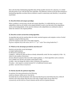 Due to the fact that a backtracking algorithm takes all the possible outcomes for a decision, it is similar
from this point of view with the brute force algorithm. The difference consists in the fact that sometimes a
backtracking algorithm can detect that an exhaustive search is unnecessary and, therefore, it can perform
much better.
21. Describe divide and conquer paradigm.
When a problem is solved using a divide and conquer algorithm, it is subdivided into one or more
subproblems which are all similar to the original problem in such a way that each of the subproblems
can be solved independently. In the end, the solutions to the subproblems are combined in order to
obtain the solution to the original problem.
22. Describe on short an insertion sorting algorithm.
An algorithm that sorts by insertion takes the initial, unsorted sequence and computes a series of sorted
sequences using the following rules:
a) the first sequence in the series is the empty sequence
b) given a sequence S(i) in the series, for 0<=i<="" p="" style="box-sizing:border-box;">
23. Which are the advantages provided by insertion sort?
Insertion sort provides several advantages:
a) simple implementation
b) efficient for small data sets
c) adaptive - efficient for data sets that are already substantially sorted: the time complexity is O(n + d),
where d is the number of inversions
d) more efficient in practice than most other simple quadratic, i.e. O(n2) algorithms such as selection
sort or bubble sort; the best case (nearly sorted input) is O(n)
e) stable - does not change the relative order of elements with equal keys
f) in-place - only requires a constant amount O( 1) of additional memory space
g) online - can sort a list as it receives it
24. Shortly describe the quicksort algorithm.
In quicksort, the steps performed are the following:
a) pick an element, called a pivot, from the list
b) reorder the list so that all elements with values less than the pivot come before the pivot, while all
elements with values greater than the pivot come after it (equal values can go eitherway)
c) recursively sort the sub-list of lesser elements and the sub-list of greaterelements
 