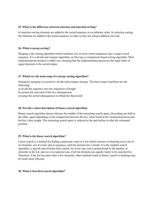 25. What is the difference between selection and insertion sorting?
In insertion sorting elements are added to the sorted sequence in an arbitrary order. In selection sorting,
the elements are added to the sorted sequence in order so they are always added at one end.
26. What is merge sorting?
Merging is the sorting algorithm which combines two or more sorted sequences into a single sorted
sequence. It is a divide and conquer algorithm, an O(n log n) comparison-based sorting algorithm. Most
implementations produce a stable sort, meaning that the implementation preserves the input order of
equal elements in the sorted output.
27. Which are the main steps of a merge sorting algorithm?
Sorting by merging is a recursive, divide-and-conquer strategy. The basic steps to perform are the
following:
a) divide the sequence into two sequences of length
b) recursively sort each of the two subsequences
c) merge the sorted subsequences to obtain the final result
28. Provide a short description of binary search algorithm.
Binary search algorithm always chooses the middle of the remaining search space, discarding one half or
the other, again depending on the comparison between the key value found at the estimated position and
the key value sought. The remaining search space is reduced to the part before or after the estimated
position.
29. What is the linear search algorithm?
Linear search is a method for finding a particular value in a list which consists of checking every one of
its elements, one at a time and in sequence, until the desired one is found. It is the simplest search
algorithm, a special case of brute-force search. Its worst case cost is proportional to the number of
elements in the list; and so is its expected cost, if all list elements are equally likely to be searched for.
Therefore, if the list has more than a few elements, other methods (such as binary search or hashing) may
be much more efficient.
30. What is best-first search algorithm?
 