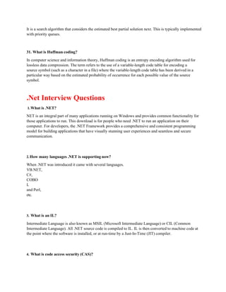 It is a search algorithm that considers the estimated best partial solution next. This is typically implemented
with priority queues.
31. What is Huffman coding?
In computer science and information theory, Huffman coding is an entropy encoding algorithm used for
lossless data compression. The term refers to the use of a variable-length code table for encoding a
source symbol (such as a character in a file) where the variable-length code table has been derived in a
particular way based on the estimated probability of occurrence for each possible value of the source
symbol.
.Net Interview Questions
1.What is .NET?
NET is an integral part of many applications running on Windows and provides common functionality for
those applications to run. This download is for people who need .NET to run an application on their
computer. For developers, the .NET Framework provides a comprehensive and consistent programming
model for building applications that have visually stunning user experiences and seamless and secure
communication.
2.How many languages .NET is supporting now?
When .NET was introduced it came with several languages.
VB.NET,
C#,
COBO
L
and Perl,
etc.
3. What is an IL?
Intermediate Language is also known as MSIL (Microsoft Intermediate Language) or CIL (Common
Intermediate Language). All .NET source code is compiled to IL. IL is then converted to machine code at
the point where the software is installed, or at run-time by a Just-In-Time (JIT) compiler.
4. What is code access security (CAS)?
 