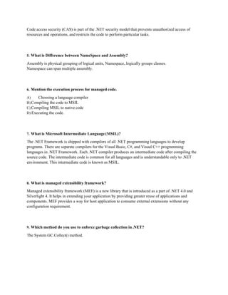 Code access security (CAS) is part of the .NET security model that prevents unauthorized access of
resources and operations, and restricts the code to perform particular tasks.
5. What is Difference between NameSpace and Assembly?
Assembly is physical grouping of logical units, Namespace, logically groups classes.
Namespace can span multiple assembly.
6. Mention the execution process for managed code.
A) Choosing a language compiler
B) Compiling the code to MSIL
C) Compiling MSIL to native code
D) Executing the code.
7. What is Microsoft Intermediate Language (MSIL)?
The .NET Framework is shipped with compilers of all .NET programming languages to develop
programs. There are separate compilers for the Visual Basic, C#, and Visual C++ programming
languages in .NET Framework. Each .NET compiler produces an intermediate code after compiling the
source code. The intermediate code is common for all languages and is understandable only to .NET
environment. This intermediate code is known as MSIL.
8. What is managed extensibility framework?
Managed extensibility framework (MEF) is a new library that is introduced as a part of .NET 4.0 and
Silverlight 4. It helps in extending your application by providing greater reuse of applications and
components. MEF provides a way for host application to consume external extensions without any
configuration requirement.
9. Which method do you use to enforce garbage collection in .NET?
The System.GC.Collect() method.
 