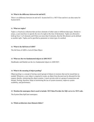 10. What is the difference between int and int32.
There is no difference between int and int32. System.Int32 is a .NET Class and int is an alias name for
System.Int32.
11. What are tuples?
Tuple is a fixed-size collection that can have elements of either same or different data types. Similar to
arrays, a user must have to specify the size of a tuple at the time of declaration. Tuples are allowed to
hold up from 1 to 8 elements and if there are more than 8 elements, then the 8th element can be defined
as another tuple. Tuples can be specified as parameter or return type of a method.
12. What is the full form of ADO?
The full form of ADO is ActiveX Data Object.
13. What are the two fundamental objects in ADO.NET?
DataReader and DataSet are the two fundamental objects in ADO.NET.
14. What is the meaning of object pooling?
Object pooling is a concept of storing a pool (group) of objects in memory that can be reused later as
needed. Whenever, a new object is required to create, an object from the pool can be allocated for this
request; thereby, minimizing the object creation. A pool can also refer to a group of connections and
threads. Pooling, therefore, helps in minimizing the use of system resources, improves system
scalability, and performance.
15. Mention the namespace that is used to include .NET Data Provider for SQL server in .NET code.
The System.Data.SqlClient namespace.
16. Which architecture does Datasets follow?
 