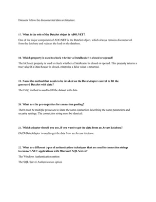 Datasets follow the disconnected data architecture.
17. What is the role of the DataSet object in ADO.NET?
One of the major component of ADO.NET is the DataSet object, which always remains disconnected
from the database and reduces the load on the database.
18. Which property is used to check whether a DataReader is closed or opened?
The IsClosed property is used to check whether a DataReader is closed or opened. This property returns a
true value if a Data Reader is closed, otherwise a false value is returned.
19. Name the method that needs to be invoked on the DataAdapter control to fill the
generated DataSet with data?
The Fill() method is used to fill the dataset with data.
20. What are the pre-requisites for connection pooling?
There must be multiple processes to share the same connection describing the same parameters and
security settings. The connection string must be identical.
21. Which adapter should you use, if you want to get the data from an Accessdatabase?
OleDbDataAdapter is used to get the data from an Access database.
22. What are different types of authentication techniques that are used in connection strings
to connect .NET applications with Microsoft SQL Server?
The Windows Authentication option
The SQL Server Authentication option
 