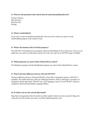 23. What are the parameters that control most of connection pooling behaviors?
Connect Timeout
Max Pool Size
Min Pool Size
Pooling
24. What is AutoPostBack?
If you want a control to postback automatically when an event is raised, you need to set the
AutoPostBack property of the control to True.
25. What is the function of the ViewState property?
The ASP.NET 4.0 introduced a new property called ViewStateMode for the Control class. Now you can
enable the view state to an individual control even if the view state for an ASP.NET page is disabled.
26. Which properties are used to bind a DataGridView control?
The DataSource property and the DataMember property are used to bind a DataGridView control.
27. What is the basic difference between ASP and ASP.NET?
The basic difference between ASP and ASP.NET is that ASP is interpreted; whereas, ASP.NET is
compiled. This implies that since ASP uses VBScript; therefore, when an ASP page is executed, it is
interpreted. On the other hand, ASP.NET uses .NET languages, such as C# and VB.NET, which are
compiled to Microsoft Intermediate Language (MSIL).
28. In which event are the controls fully loaded?
Page load event guarantees that all controls are fully loaded. Controls are also accessed in Page_Init
events but you will see that view state is not fully loaded during this event
 
