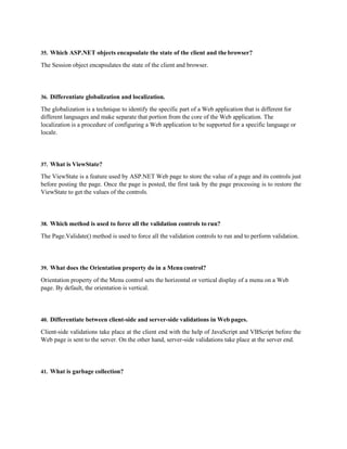35. Which ASP.NET objects encapsulate the state of the client and thebrowser?
The Session object encapsulates the state of the client and browser.
36. Differentiate globalization and localization.
The globalization is a technique to identify the specific part of a Web application that is different for
different languages and make separate that portion from the core of the Web application. The
localization is a procedure of configuring a Web application to be supported for a specific language or
locale.
37. What is ViewState?
The ViewState is a feature used by ASP.NET Web page to store the value of a page and its controls just
before posting the page. Once the page is posted, the first task by the page processing is to restore the
ViewState to get the values of the controls.
38. Which method is used to force all the validation controls to run?
The Page.Validate() method is used to force all the validation controls to run and to perform validation.
39. What does the Orientation property do in a Menu control?
Orientation property of the Menu control sets the horizontal or vertical display of a menu on a Web
page. By default, the orientation is vertical.
40. Differentiate between client-side and server-side validations in Web pages.
Client-side validations take place at the client end with the help of JavaScript and VBScript before the
Web page is sent to the server. On the other hand, server-side validations take place at the server end.
41. What is garbage collection?
 