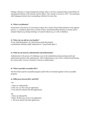 Garbage collection is a heap-management strategy where a run-time component takes responsibility for
managing the lifetime of the memory used by objects. This concept is not new to .NET - Java and many
other languages/runtimes have used garbage collection for some time.
42. What is serialization?
Serialization is the process of converting an object into a stream of bytes.Deserialization is the opposite
process, i.e. creating an object from a stream of bytes. Serialization/Deserialization is mostly used to
transport objects (e.g. during remoting), or to persist objects (e.g. to a file or database).
43. Where do you add an event handler?
It's the Attributesproperty, the Add function inside that property.
e.g.btnSubmit.Attributes.Add("onMouseOver","someClientCode();")
44. What do you mean by authentication and authorization?
Authentication is the process of validating a user on the credentials(username and password) and
authorization performs after authentication. After Authentication a user will be verified for performing
the various tasks, It access is limited it is known as authorization.
45. What is portable executable (PE) ?
The file format used for executable programs and for files to be linked together to form executable
programs
46. Differences between DLL and EXE?
.exe
1.These are outbound file.
2.Only one .exe file exists per application.
3..Exe cannot be shared with otherapplications.
.dll
1.These are inbound file .
2.Many .dll files may exists in one application.
3. .dll can be shared with other applications.
 