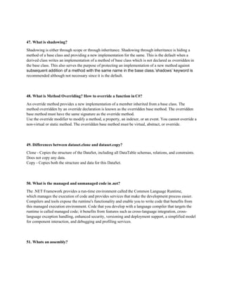 47. What is shadowing?
Shadowing is either through scope or through inheritance. Shadowing through inheritance is hiding a
method of a base class and providing a new implementation for the same. This is the default when a
derived class writes an implementation of a method of base class which is not declared as overridden in
the base class. This also serves the purpose of protecting an implementation of a new method against
subsequent addition of a method with the same name in the base class.’shadows’ keyword is
recommended although not necessary since it is the default.
48. What is Method Overriding? How to override a function in C#?
An override method provides a new implementation of a member inherited from a base class. The
method overridden by an override declaration is known as the overridden base method. The overridden
base method must have the same signature as the override method.
Use the override modifier to modify a method, a property, an indexer, or an event. You cannot override a
non-virtual or static method. The overridden base method must be virtual, abstract, or override.
49. Differences between dataset.clone and dataset.copy?
Clone - Copies the structure of the DataSet, including all DataTable schemas, relations, and constraints.
Does not copy any data.
Copy - Copies both the structure and data for this DataSet.
50. What is the managed and unmanaged code in .net?
The .NET Framework provides a run-time environment called the Common Language Runtime,
which manages the execution of code and provides services that make the development process easier.
Compilers and tools expose the runtime's functionality and enable you to write code that benefits from
this managed execution environment. Code that you develop with a language compiler that targets the
runtime is called managed code; it benefits from features such as cross-language integration, cross-
language exception handling, enhanced security, versioning and deployment support, a simplified model
for component interaction, and debugging and profiling services.
51. Whats an assembly?
 
