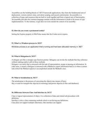 Assemblies are the building blocks of .NET Framework applications; they form the fundamental unit of
deployment, version control, reuse, activation scoping, and security permissions. An assembly is a
collection of types and resources that are built to work together and form a logical unit of functionality.
An assembly provides the common language runtime with the information it needs to be aware of type
implementations. To the runtime, a type does not exist outside the context of an assembly.
52. How do you create a permanent cookie?
Setting the Expires property to MinValue means that the Cookie never expires.
53. What’s a Windows process in .NET?
Windows process is an application that’s running and had been allocated memory in .NET
54. What is Delegation in .NET?
A delegate acts like a strongly type function pointer. Delegates can invoke the methods that they reference
without making explicit calls to those methods.
Delegate is an entity that is entrusted with the task of representation, assign or passing on information. In
code sense, it means a Delegate is entrusted with a Method to report information back to it when a certain
task (which the Method expects) is accomplished outside the Method's class.
55. What is Serialization in .NET?
The serialization is the process of converting the objects into stream of bytes.
they or used for transport the objects(via remoting) and persist objects(via files and databases)
56. Difference between Class And Interface in .NET?
Class is logical representation of object. It is collection of data and related sub procedures with
definition.
Interface is also a class containing methods which is not having any definitions.
Class does not support multiple inheritance. But interface can support
 