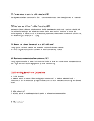 57. Can any object be stored in a Viewstate in .NET?
An object that either is serializable or has a TypeConverter defined for it can be persisted in ViewState.
58 What is the use of ErrorProvider Control in .NET?
The ErrorProvider control is used to indicate invalid data on a data entry form. Using this control, you
can attach error messages that display next to the control when the data is invalid, as seen in the
following image. A red circle with an exclamation point blinks, and when the user mouses over the icon,
the error message is displayed as a tooltip.
59. How do you validate the controls in an ASP .NETpage?
Using special validation controls that are meant for validation of any controle.
We have Range Validator, Email Validator in .NET to validate any control.
60. How to manage pagination in a page using .NET?
Using pagination option in DataGrid control is available in .NET. We have to set the number of records
for a page, then it takes care of pagination by itself automatically.
Networking Interview Questions
1. Define Network?
A network is a set of devices connected by physical media links. A network is recursively is a
connection of two or more nodes by a physical link or two or more networks connected by one or more
nodes.
2. What is Protocol?
A protocol is a set of rules that govern all aspects of information communication.
3. What is a Link?
 
