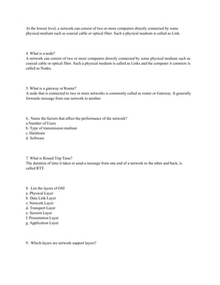 At the lowest level, a network can consist of two or more computers directly connected by some
physical medium such as coaxial cable or optical fiber. Such a physical medium is called as Link.
4. What is a node?
A network can consist of two or more computers directly connected by some physical medium such as
coaxial cable or optical fiber. Such a physical medium is called as Links and the computer it connects is
called as Nodes.
5. What is a gateway or Router?
A node that is connected to two or more networks is commonly called as router or Gateway. It generally
forwards message from one network to another.
6. Name the factors that affect the performance of the network?
a.Number of Users
b. Type of transmission medium
c. Hardware
d. Software
7. What is Round Trip Time?
The duration of time it takes to send a message from one end of a network to the other and back, is
called RTT.
8. List the layers of OSI
a. Physical Layer
b. Data Link Layer
c. Network Layer
d. Transport Layer
e. Session Layer
f. Presentation Layer
g. Application Layer
9. Which layers are network support layers?
 