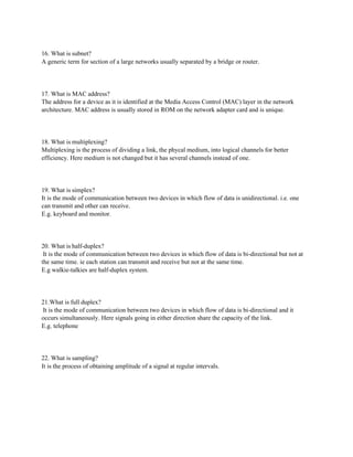 16. What is subnet?
A generic term for section of a large networks usually separated by a bridge or router.
17. What is MAC address?
The address for a device as it is identified at the Media Access Control (MAC) layer in the network
architecture. MAC address is usually stored in ROM on the network adapter card and is unique.
18. What is multiplexing?
Multiplexing is the process of dividing a link, the phycal medium, into logical channels for better
efficiency. Here medium is not changed but it has several channels instead of one.
19. What is simplex?
It is the mode of communication between two devices in which flow of data is unidirectional. i.e. one
can transmit and other can receive.
E.g. keyboard and monitor.
20. What is half-duplex?
It is the mode of communication between two devices in which flow of data is bi-directional but not at
the same time. ie each station can transmit and receive but not at the same time.
E.g walkie-talkies are half-duplex system.
21.What is full duplex?
It is the mode of communication between two devices in which flow of data is bi-directional and it
occurs simultaneously. Here signals going in either direction share the capacity of the link.
E.g. telephone
22. What is sampling?
It is the process of obtaining amplitude of a signal at regular intervals.
 