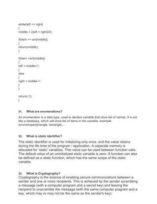 while(left <= right)
{
middle = ((left + right)/2);
if(item == arr[middle])
{
return(middle);
}
if(item >arr[middle])
{
left = middle+1;
}
else
{
right = middle-1;
}
}
return(-1);
}
51. What are enumerations?
An enumeration is a data type, used to declare variable that store list of names. It is act
like a database, which will store list of items in the variable. example:
enumshapes{triangle, rectangle,...
52. What is static identifier?
The static identifier is used for initializing only once, and the value retains
during the life time of the program / application. A separate memory is
allocated for ‘static’ variables. This value can be used between function calls.
The default value of an uninitialized static variable is zero. A function can also
be defined as a static function, which has the same scope of the static
variable.
53. What is Cryptography?
Cryptography is the science of enabling secure communications between a
sender and one or more recipients. This is achieved by the sender scrambling
a message (with a computer program and a secret key) and leaving the
recipient to unscramble the message (with the same computer program and a
key, which may or may not be the same as the sender's key).
 