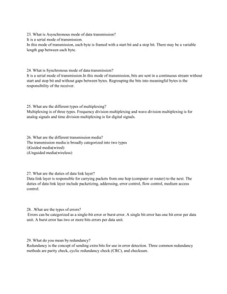 23. What is Asynchronous mode of data transmission?
It is a serial mode of transmission.
In this mode of transmission, each byte is framed with a start bit and a stop bit. There may be a variable
length gap between each byte.
24. What is Synchronous mode of data transmission?
It is a serial mode of transmission.In this mode of transmission, bits are sent in a continuous stream without
start and stop bit and without gaps between bytes. Regrouping the bits into meaningful bytes is the
responsibility of the receiver.
25. What are the different types of multiplexing?
Multiplexing is of three types. Frequency division multiplexing and wave division multiplexing is for
analog signals and time division multiplexing is for digital signals.
26. What are the different transmission media?
The transmission media is broadly categorized into two types
i)Guided media(wired)
i)Unguided media(wireless)
27. What are the duties of data link layer?
Data link layer is responsible for carrying packets from one hop (computer or router) to the next. The
duties of data link layer include packetizing, adderssing, error control, flow control, medium access
control.
28. .What are the types of errors?
Errors can be categorized as a single-bit error or burst error. A single bit error has one bit error per data
unit. A burst error has two or more bits errors per data unit.
29. What do you mean by redundancy?
Redundancy is the concept of sending extra bits for use in error detection. Three common redundancy
methods are parity check, cyclic redundancy check (CRC), and checksum.
 