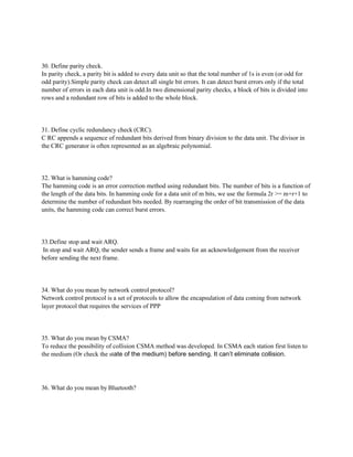 30. Define parity check.
In parity check, a parity bit is added to every data unit so that the total number of 1s is even (or odd for
odd parity).Simple parity check can detect all single bit errors. It can detect burst errors only if the total
number of errors in each data unit is odd.In two dimensional parity checks, a block of bits is divided into
rows and a redundant row of bits is added to the whole block.
31. Define cyclic redundancy check (CRC).
C RC appends a sequence of redundant bits derived from binary division to the data unit. The divisor in
the CRC generator is often represented as an algebraic polynomial.
32. What is hamming code?
The hamming code is an error correction method using redundant bits. The number of bits is a function of
the length of the data bits. In hamming code for a data unit of m bits, we use the formula 2r >= m+r+1 to
determine the number of redundant bits needed. By rearranging the order of bit transmission of the data
units, the hamming code can correct burst errors.
33.Define stop and wait ARQ.
In stop and wait ARQ, the sender sends a frame and waits for an acknowledgement from the receiver
before sending the next frame.
34. What do you mean by network control protocol?
Network control protocol is a set of protocols to allow the encapsulation of data coming from network
layer protocol that requires the services of PPP
35. What do you mean by CSMA?
To reduce the possibility of collision CSMA method was developed. In CSMA each station first listen to
the medium (Or check the state of the medium) before sending. It can’t eliminate collision.
36. What do you mean by Bluetooth?
 