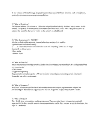 It is a wireless LAN technology designed to connect devices of different functions such as telephones,
notebooks, computers, cameras, printers and so on.
37. What is IP address?
The internet address (IP address) is 32bits that uniquely and universally defines a host or router on the
internet.The portion of the IP address that identifies the network is called netid. The portion of the IP
address that identifies the host or router on the network is called hostid.
38. What do you mean by ALOHA ?
It is the method used to solve the channel allocation problem .It is used for:
i)ground based radio broadcasting
ii) In a network in which uncoordinated users are competing for the use of single
channel. It is of two types:
1.Pure aloha
2.Slotted aloha
39. What is Firewalls?
Itisanelectronicdownbridgewhichisusedtoenhancethesecurityofanetwork.It’sconfigurationhas
two components.
i)Two routers
ii)Application gateway
the packets traveling through the LAN are inspected here and packets meeting certain criteria are
forwarded and others are dropped.
40. What is Repeaters ?
A receiver receives a signal before it becomes too weak or corrupted,regenerates the original bit
pattern,and puts the refreshed copy back onto the link.It operates on phycal layer of OSI model.
41. What is Bridges?
They divide large network into smaller components.They can relay frames between two originally
separated LANs.They provide security through partitioning traffic.They operate on physical and data link
layer of OSI model.
 