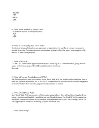 • TELNET
• FTP
• SMTP
• DNS
49. What are the protocols in transport layer ?
The protocols defined in transport layer are
• TCP
• UDP
50. What do you mean by client server model ?
In client server model ,the client runs a program to request a service and the server runs a program to
provide the service.These two programs communicate with each other. One server program can provide
services to many client programs.
51. What is TELNET ?
TELNET is a client –server application that allows a user to log on to a remote machine,giving the user
access to the remote system. TELNET is an abbreviation of terminal
Network.
52. What is Hypertext Transfer Protocol(HTTP) ?
It is the main protocol used to access data on the World Wide Web .the protol transfers data in the form of
plain text,hypertext,audio,video,and so on. It is so called because its efficiency allows its use in a hypertext
environment where there are rapid jumps from one document to another.
53. What is World Wide Web ?
Ans: World Wide Web is a repository of information spread all over the world and linked together.It is a
unique combination of flexibility,portability,and user-friendly features .The World Wide Web today is a
distributed client-server service,in which a client using a browser can access a service using a server.The
service provided is distributed over many locations called web sites.
54. What is Beaconing?
 
