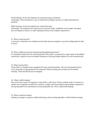 STAR topology: In this all computers are connected using a central hub.
Advantages: Can be inexpensive, easy to install and reconfigure and easy to trouble shoot physical
problems.
RING topology: In this all computers are connected in loop.
Advantages: All computers have equal access to network media, installation can be simple, and signal
does not degrade as much as in other topologies because each computer regenerates it.
61. What is mesh network?
A network in which there are multiple network links between computers to provide multiple paths for data
to travel.
62. What is difference between baseband and broadband transmission?
In a baseband transmission, the entire bandwidth of the cable is consumed by a single signal. In broadband
transmission, signals are sent on multiple frequencies, allowing multiple signals to be sent simultaneously.
63. What is packet filter?
Packet filter is a standard router equipped with some extra functionality. The extra functionality allows
every incoming or outgoing packet to be inspected. Packets meeting some criterion are forwarded
normally. Those that fail the test are dropped.
64. What is traffic shaping?
One of the main causes of congestion is that traffic is often busy. If hosts could be made to transmit at a
uniform rate, congestion would be less common. Another open loop method to help manage congestion is
forcing the packet to be transmitted at a more predictable rate. This is called trafficshaping.
65. What is multicast routing?
Sending a message to a group is called multicasting, and its routing algorithm is called multicast routing.
 