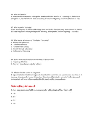 66. What is Kerberos?
It is an authentication service developed at the Massachusetts Institute of Technology. Kerberos uses
encryption to prevent intruders from discovering passwords and gaining unauthorized access to files.
67. What is passive topology?
When the computers on the network simply listen and receive the signal, they are referred to as passive
because they don’t amplify the signal in any way. Example for passive topology - linear bus.
68. What are the advantages of Distributed Processing?
a. Security/Encapsulation
b. Distributed database
c. Faster Problem solving
d. Security through redundancy
e. Collaborative Processing
69. Name the factors that affect the reliability of the network?
a. Frequency of failure
b. Recovery time of a network after a failure
70. When a switch is said to be congested?
It is possible that a switch receives packets faster than the shared link can accommodate and stores in its
memory, for an extended period of time, then the switch will eventually run out of buffer space, and
some packets will have to be dropped and in this state is said to congested state.
Networking Advanced
1. How many numbers of addresses are usable for addressing in a Class Cnetwork?
a. 256
b. 255
c. 254
d. 258
 
