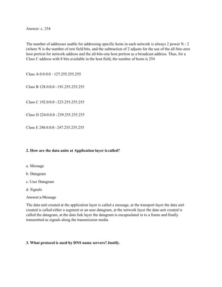 Answer: c. 254
The number of addresses usable for addressing specific hosts in each network is always 2 power N - 2
(where N is the number of rest field bits, and the subtraction of 2 adjusts for the use of the all-bits-zero
host portion for network address and the all-bits-one host portion as a broadcast address. Thus, for a
Class C address with 8 bits available in the host field, the number of hosts is 254
Class A 0.0.0.0 - 127.255.255.255
Class B 128.0.0.0 - 191.255.255.255
Class C 192.0.0.0 -223.255.255.255
Class D 224.0.0.0 - 239.255.255.255
Class E 240.0.0.0 -247.255.255.255
2. How are the data units at Application layer iscalled?
a. Message
b. Datagram
c. User Datagram
d. Signals
Answer:a.Message
The data unit created at the application layer is called a message, at the transport layer the data unit
created is called either a segment or an user datagram, at the network layer the data unit created is
called the datagram, at the data link layer the datagram is encapsulated in to a frame and finally
transmitted as signals along the transmission media
3. What protocol is used by DNS name servers? Justify.
 