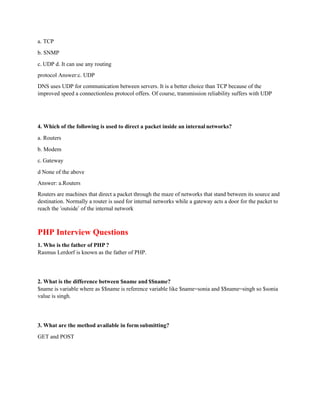 a. TCP
b. SNMP
c. UDP d. It can use any routing
protocol Answer:c. UDP
DNS uses UDP for communication between servers. It is a better choice than TCP because of the
improved speed a connectionless protocol offers. Of course, transmission reliability suffers with UDP
4. Which of the following is used to direct a packet inside an internal networks?
a. Routers
b. Modem
c. Gateway
d None of the above
Answer: a.Routers
Routers are machines that direct a packet through the maze of networks that stand between its source and
destination. Normally a router is used for internal networks while a gateway acts a door for the packet to
reach the ‘outside’ of the internal network
PHP Interview Questions
1. Who is the father of PHP ?
Rasmus Lerdorf is known as the father of PHP.
2. What is the difference between $name and $$name?
$name is variable where as $$name is reference variable like $name=sonia and $$name=singh so $sonia
value is singh.
3. What are the method available in form submitting?
GET and POST
 