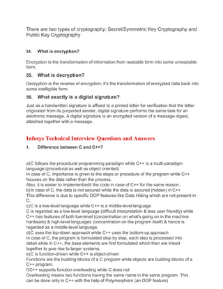 There are two types of cryptography: Secret/Symmetric Key Cryptography and
Public Key Cryptography
54. What is encryption?
Encryption is the transformation of information from readable form into some unreadable
form.
55. What is decryption?
Decryption is the reverse of encryption; it's the transformation of encrypted data back into
some intelligible form.
56. What exactly is a digital signature?
Just as a handwritten signature is affixed to a printed letter for verification that the letter
originated from its purported sender, digital signature performs the same task for an
electronic message. A digital signature is an encrypted version of a message digest,
attached together with a message.
Infosys Technical Interview Questions and Answers
1. Difference between C and C++?
a)C follows the procedural programming paradigm while C++ is a multi-paradigm
language (procedural as well as object oriented)
In case of C, importance is given to the steps or procedure of the program while C++
focuses on the data rather than the process.
Also, it is easier to implement/edit the code in case of C++ for the same reason.
b)In case of C, the data is not secured while the data is secured (hidden) in C++
This difference is due to specific OOP features like Data Hiding which are not present in
C.
c)C is a low-level language while C++ is a middle-level language
C is regarded as a low-level language (difficult interpretation & less user friendly) while
C++ has features of both low-level (concentration on what's going on in the machine
hardware) & high-level languages (concentration on the program itself) & hence is
regarded as a middle-level language.
d)C uses the top-down approach while C++ uses the bottom-up approach
In case of C, the program is formulated step by step, each step is processed into
detail while in C++, the base elements are first formulated which then are linked
together to give rise to larger systems.
e)C is function-driven while C++ is object-driven
Functions are the building blocks of a C program while objects are building blocks of a
C++ program.
f)C++ supports function overloading while C does not
Overloading means two functions having the same name in the same program. This
can be done only in C++ with the help of Polymorphism (an OOP feature)
 