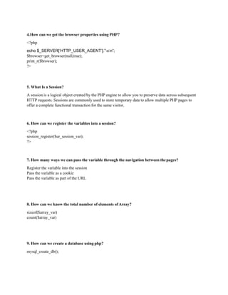 4.How can we get the browser properties using PHP?
<?php
echo $_SERVER[‘HTTP_USER_AGENT’].”nn”;
$browser=get_browser(null,true);
print_r($browser);
?>
5. What Is a Session?
A session is a logical object created by the PHP engine to allow you to preserve data across subsequent
HTTP requests. Sessions are commonly used to store temporary data to allow multiple PHP pages to
offer a complete functional transaction for the same visitor.
6. How can we register the variables into a session?
<?php
session_register($ur_session_var);
?>
7. How many ways we can pass the variable through the navigation between thepages?
Register the variable into the session
Pass the variable as a cookie
Pass the variable as part of the URL
8. How can we know the total number of elements ofArray?
sizeof($array_var)
count($array_var)
9. How can we create a database using php?
mysql_create_db();
 